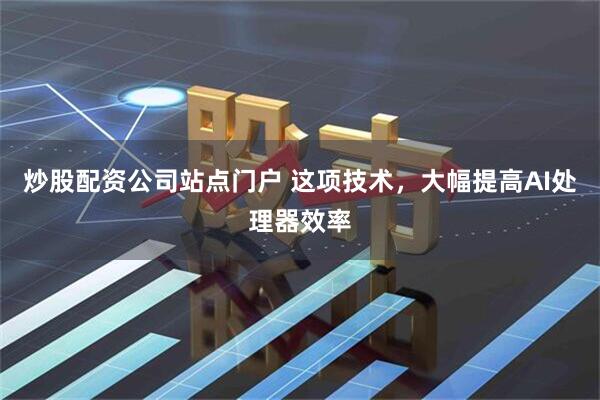 炒股配资公司站点门户 这项技术，大幅提高AI处理器效率
