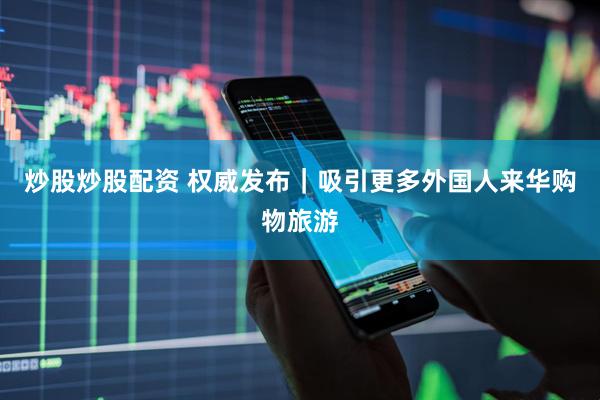 炒股炒股配资 权威发布｜吸引更多外国人来华购物旅游