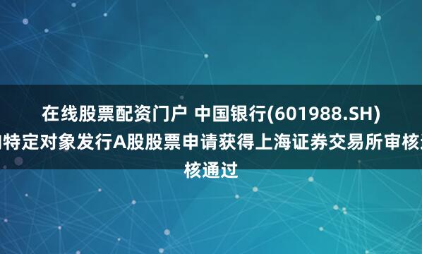 在线股票配资门户 中国银行(601988.SH)：向特定对象发行A股股票申请获得上海证券交易所审核通过