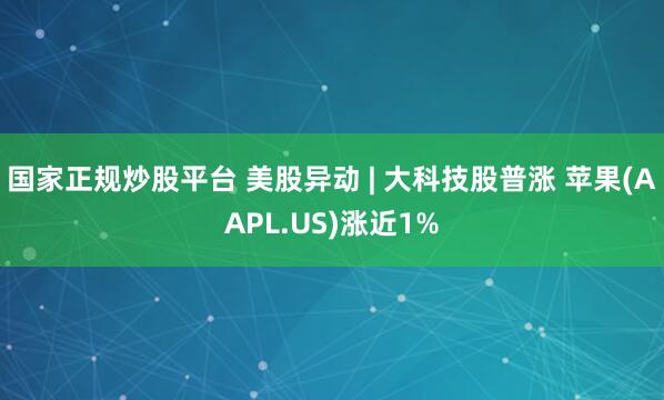 国家正规炒股平台 美股异动 | 大科技股普涨 苹果(AAPL.US)涨近1%