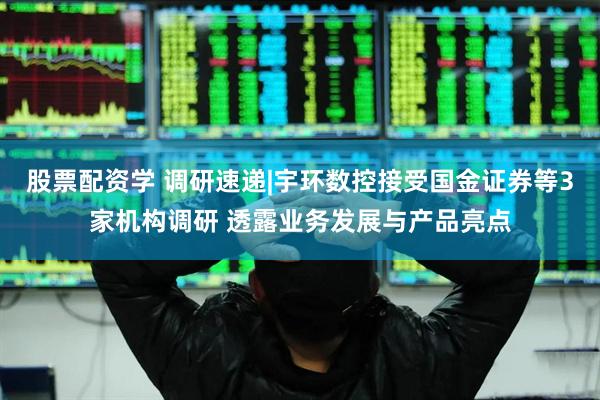股票配资学 调研速递|宇环数控接受国金证券等3家机构调研 透露业务发展与产品亮点