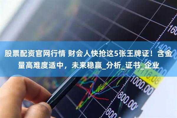 股票配资官网行情 财会人快抢这5张王牌证！含金量高难度适中，未来稳赢_分析_证书_企业