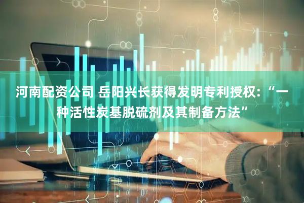 河南配资公司 岳阳兴长获得发明专利授权: “一种活性炭基脱硫剂及其制备方法”