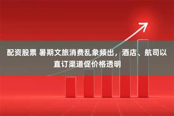 配资股票 暑期文旅消费乱象频出，酒店、航司以直订渠道促价格透明