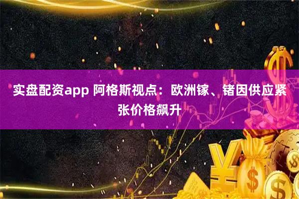 实盘配资app 阿格斯视点：欧洲镓、锗因供应紧张价格飙升