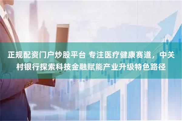 正规配资门户炒股平台 专注医疗健康赛道，中关村银行探索科技金融赋能产业升级特色路径