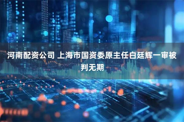 河南配资公司 上海市国资委原主任白廷辉一审被判无期