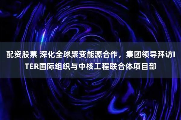 配资股票 深化全球聚变能源合作，集团领导拜访ITER国际组织与中核工程联合体项目部