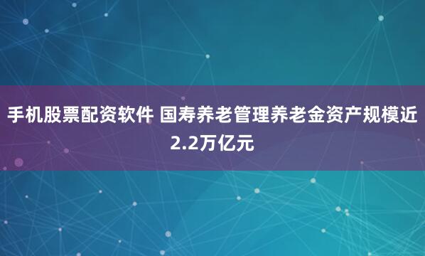 手机股票配资软件 国寿养老管理养老金资产规模近2.2万亿元