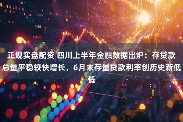 正规实盘配资 四川上半年金融数据出炉：存贷款总量平稳较快增长，6月末存量贷款利率创历史新低