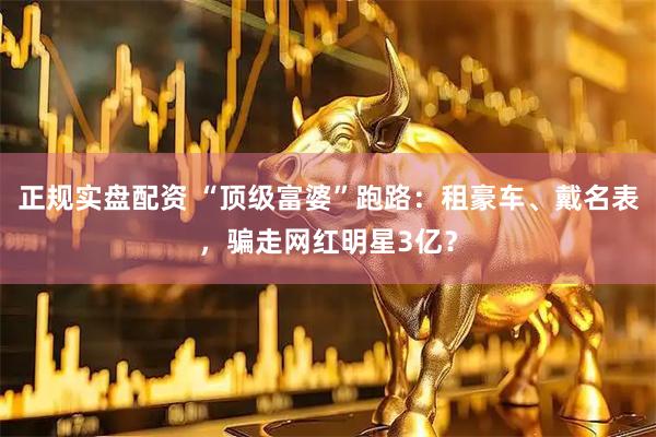 正规实盘配资 “顶级富婆”跑路：租豪车、戴名表，骗走网红明星3亿？