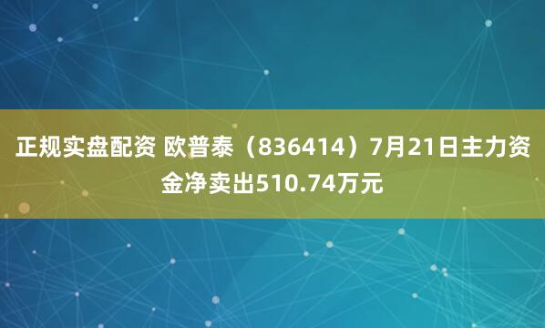 正规实盘配资 欧普泰（836414）7月21日主力资金净卖出510.74万元